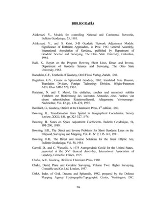 BIBLIOGRAFÍA


Ashkenazi, V., Models for controlling National and Continental Networks,
      Bulletin Geodesique, 55, 1981.
Ashkenazi, V., and S. Grist, 3-D Geodetic Network Adjustment Models:
      Significance of Different Approaches, in Proc. 1983 General Assembly,
      International Association of Geodesy, published by Department of
      Geodetic Science and Surveying, The Ohio State University, Columbus,
      1984.
Badi, K., Report on the Program Bowring Short Lines, Direct and Inverse,
      Department of Geodetic Science and Surveying, The Ohio State
      University, 1983.
Baeschlin, C.F., Textbook of Geodesy, Orell Füssli Verlag, Zurich, 1984.
Bagratuni, G.V., Course in Spheroidal Geodesy, 1962, translated from Russian,
       Translation Division, Foreign Technology Division, Wright-Patterson
       AFB, Ohio AD65 520, 1967.
Bartelme, N. and P. Meissl, Ein einfaches, rasches und numerisch stabiles
       Verfahren zur Bestimmung des kurzesten Abstandes eines Punktes von
       einem spharoidischen Rotationsellipsoid, Allegemeine Vermessungs-
       Nachrichter, Vol. 12, pp. 436-439, 1975.
Bomford, G., Geodesy, Oxford at the Clarendom Press, 4th edition, 1980.
Bowring, B., Transformation from Spatial to Geographical Coordinates, Survey
      Review, XXIII, 181, pp. 323-327,1976.
Bowring, B., Notes on Space Adjustment Coefficients, Bulletin Geodesique, 54,
      191-200, 1980.
Bowring, B.R., The Direct and Inverse Problems for Short Geodesic Lines on the
      Ellipsoid, Surveying and Mapping, Vol. 41, N° 2, 135-141, 1981.
Bowring, B.R., The Direct and Inverse Solutions for the Great Elliptic Arc,
      Bulletin Geodesique, Vol. 58, 1984.
Carroll, D., and C. Wessells, A 1975 Astrogeodetic Geoid for the United States,
        presented at the XVI General Assembly, International Association of
        Geodesy, Grenoble, France, 1975.
Clarke, A.R., Geodesy, Oxford at Clarendon Press, 1980.
Clarke, David, Plane and Geodetic Surveying, Volume Two: Higher Surveying,
        Constable and Co. Ltd, London, 1957.
DMA, Index of Grid, Datums and Spheroids, 1982, prepared by the Defense
     Mapping Agency Hydrographic/Topographic Center, Washington, D.C.


                                     204
 