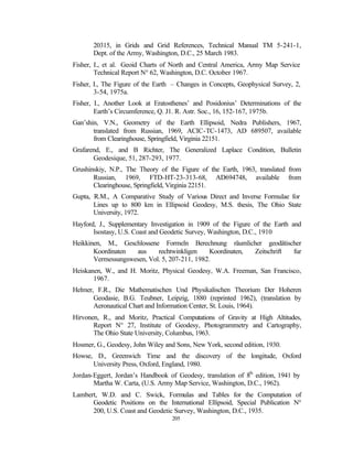 20315, in Grids and Grid References, Technical Manual TM 5-241-1,
       Dept. of the Army, Washington, D.C., 25 March 1983.
Fisher, I., et al. Geoid Charts of North and Central America, Army Map Service
        Technical Report N° 62, Washington, D.C. October 1967.
Fisher, I., The Figure of the Earth – Changes in Concepts, Geophysical Survey, 2,
        3-54, 1975a.
Fisher, I., Another Look at Eratosthenes’ and Posidonius’ Determinations of the
        Earth’s Circumference, Q. J1. R. Astr. Soc., 16, 152-167, 1975b.
Gan’shin, V.N., Geometry of the Earth Ellipsoid, Nedra Publishers, 1967,
       translated from Russian, 1969, ACIC-TC-1473, AD 689507, available
       from Clearinghouse, Springfield, Virginia 22151.
Grafarend, E., and B Richter, The Generalized Laplace Condition, Bulletin
       Geodesique, 51, 287-293, 1977.
Grushinskiy, N.P., The Theory of the Figure of the Earth, 1963, translated from
       Russian, 1969, FTD-HT-23-313-68, AD694748, available from
       Clearinghouse, Springfield, Virginia 22151.
Gupta, R.M., A Comparative Study of Various Direct and Inverse Formulae for
       Lines up to 800 km in Ellipsoid Geodesy, M.S. thesis, The Ohio State
       University, 1972.
Hayford, J., Supplementary Investigation in 1909 of the Figure of the Earth and
       Isostasy, U.S. Coast and Geodetic Survey, Washington, D.C., 1910
Heikkinen, M., Geschlossene Formeln Berechnung räumlicher geodätischer
       Koordinaten  aus     rechtwinkligen    Koordinaten, Zeitschrift fur
       Vermessungswesen, Vol. 5, 207-211, 1982.
Heiskanen, W., and H. Moritz, Physical Geodesy, W.A. Freeman, San Francisco,
       1967.
Helmer, F.R., Die Mathematischen Und Physikalischen Theorium Der Hoheren
       Geodasie, B.G. Teubner, Leipzig, 1880 (reprinted 1962), (translation by
       Aeronautical Chart and Information Center, St. Louis, 1964).
Hirvonen, R., and Moritz, Practical Computations of Gravity at High Altitudes,
       Report N° 27, Institute of Geodesy, Photogrammetry and Cartography,
       The Ohio State University, Columbus, 1963.
Hosmer, G., Geodesy, John Wiley and Sons, New York, second edition, 1930.
Howse, D., Greenwich Time and the discovery of the longitude, Oxford
      University Press, Oxford, England, 1980.
                                                             th
Jordan-Eggert, Jordan’s Handbook of Geodesy, translation of 8 edition, 1941 by
       Martha W. Carta, (U.S. Army Map Service, Washington, D.C., 1962).
Lambert, W.D. and C. Swick, Formulas and Tables for the Computation of
      Geodetic Positions on the International Ellipsoid, Special Publication N°
      200, U.S. Coast and Geodetic Survey, Washington, D.C., 1935.
                                   205
 
