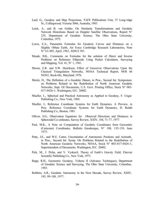Lauf, G., Geodesy and Map Projections, TAFE Publications Unit, 37 Long-ridge
       St., Collingwood, Victoria 3066, Australia, 1983.
Leick, A., and B. van Gelder, On Similarity Transformations and Geodetic
       Network Distortions Based on Doppler Satellite Observations, Report N°
       235, Department of Geodetic Science, The Ohio State University,
       Columbus, 1975.
Lewis, E.A., Parametric Formulas for Geodesic Curves and Distances on a
       Slightly Oblate Earth, Air Force Cambridge Research Laboratories, Note
       N° 63-485, April, 1963, AD412 501.
Meade, B.K., Comments on Formulas for the solution of Direct and Inverse
      Problems on Reference Ellipsoids Using Pocket Calculators, Surveying
      and Mapping, Vol. 41, N° 1, 1981.
Moose, E.R. and S.W. Henriksen, Effect of Geoceiver Observations Upon the
      Classical Triangulation Networks, NOAA Technical Report, NOS 66
      NOS2, Rockville, Maryland, 1976.
Moritz, H., The Definition of a Geodetic Datum, in Proc., Second Int. Symposium
        on Problems Related to the Redefinition of North American Geodetic
        Networks, Supt. Of Documents, U.S. Govt. Printing Office, Stock N° 003-
        017-0426-1, Washington, D.C. 20402.
Mueller, I.., Spherical and Practical Astronomy as Applied to Geodesy, F. Ungar
       Publishing Co., New York, 1969.
Mueller, I., Reference Coordinate Systems for Earth Dynamics. A Preview, in
       Proc. Reference Coordinate Systems for Earth Dynamics, D. Reidel
       Publishing Co., Boston, 1981.
Olliver, S.G., Observation Equations for Observed Directions and Distances in
        Spheroidal Co-ordinates, Survey Review, XXIV, 184, 71-77, 1977.
Paul, M.K., A Note on Computation of Geodetic Coordinates from Geocentric
       (Cartesian) Coordinates, Bulletin Geodesique, N° 108, 135-139, June
       1973.
Petty, J.E., and W.E. Carter, Uncertainties of Astronomic Positions and Azimuth,
        in Proc., Second Int. Symp. On Problems Related to the Redefinition of
        North American Geodetic Networks, NOAA, Stock N° 003-017-0426-1,
        Superintendent of Documents, Washington, D.C. 20402.
Pick, M., J. Picha, and V. Vyskocil, Theory of Earth’s Gravity Field, Elsevier
       Scientific Publishing Co., New York, 1973.
Rapp, R.H., Geometric Geodesy, Volume II (Advance Techniques), Department
      of Geodetic Science and Surveying, The Ohio State University, Columbus,
      1983.
Robbins, A.R., Geodetic Astronomy in the Next Decade, Survey Review, XXIV,
       185, 99-108, 1977.

                                  206
 