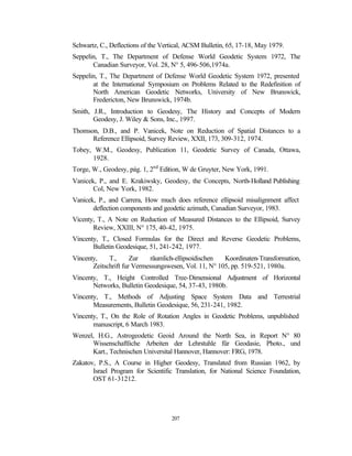 Schwartz, C., Deflections of the Vertical, ACSM Bulletin, 65, 17-18, May 1979.
Seppelin, T., The Department of Defense World Geodetic System 1972, The
       Canadian Surveyor, Vol. 28, N° 5, 496-506,1974a.
Seppelin, T., The Department of Defense World Geodetic System 1972, presented
       at the International Symposium on Problems Related to the Redefinition of
       North American Geodetic Networks, University of New Brunswick,
       Fredericton, New Brunswick, 1974b.
Smith, J.R., Introduction to Geodesy, The History and Concepts of Modern
       Geodesy, J. Wiley & Sons, Inc., 1997.
Thomson, D.B., and P. Vanicek, Note on Reduction of Spatial Distances to a
      Reference Ellipsoid, Survey Review, XXII, 173, 309-312, 1974.
Tobey, W.M., Geodesy, Publication 11, Geodetic Survey of Canada, Ottawa,
      1928.
Torge, W., Geodesy, pág. 1, 2nd Edition, W de Gruyter, New York, 1991.
Vanicek, P., and E. Krakiwsky, Geodesy, the Concepts, North-Holland Publishing
       Col, New York, 1982.
Vanicek, P., and Carrera, How much does reference ellipsoid misalignment affect
       deflection components and geodetic azimuth, Canadian Surveyor, 1983.
Vicenty, T., A Note on Reduction of Measured Distances to the Ellipsoid, Survey
       Review, XXIII, N° 175, 40-42, 1975.
Vincenty, T., Closed Formulas for the Direct and Reverse Geodetic Problems,
       Bulletin Geodesique, 51, 241-242, 1977.
Vincenty,    T.,      Zur    räumlich-ellipsoidischen  Koordinaten-Transformation,
       Zeitschrift fur Vermessungswesen, Vol. 11, N° 105, pp. 519-521, 1980a.
Vincenty, T., Height Controlled Tree-Dimensional Adjustment of Horizontal
       Networks, Bulletin Geodesique, 54, 37-43, 1980b.
Vincenty, T., Methods of Adjusting Space System Data and Terrestrial
       Measurements, Bulletin Geodesique, 56, 231-241, 1982.
Vincenty, T., On the Role of Rotation Angles in Geodetic Problems, unpublished
       manuscript, 6 March 1983.
Wenzel, H.G., Astrogeodetic Geoid Around the North Sea, in Report N° 80
      Wissenschaftliche Arbeiten der Lehrstuhle für Geodasie, Photo., und
      Kart., Technischen Universital Hannover, Hannover: FRG, 1978.
Zakatov, P.S., A Course in Higher Geodesy, Translated from Russian 1962, by
       Israel Program for Scientific Translation, for National Science Foundation,
       OST 61-31212.




                                    207
 