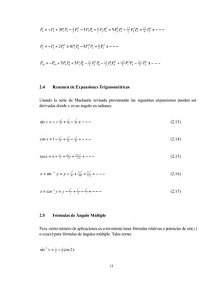 P6 = −P6 + 3P2 P4 − 3 P23 − 3 P2 P8 + 9 P2 P42 + 9 P22 P6 −
                    2                 2
                                                                           27
                                                                           2
                                                                                P23 P4 + 27 P25 ± − − −
                                                                                          8




P8 = − P8 + 2 P42 ± 4 P2 P6 − 8P22 P4 + 8 P24 ± − − −
                                        3




P = − P10 + 5 P4 P6 + 5P2 P − 25 P22 P6 − 25 P2 P42 + 125 P22 P4 − 125 P25 ± − − −
 10                        8  2            2           6            4




2.4     Resumen de Expansiones Trigonométricas


Usando la serie de Maclaurin revisada previamente las siguientes expansiones pueden ser
derivadas donde x es un ángulo en radianes:


sin x = x −   x3
              3!   +   x5
                       5!       −    x7
                                     7!    ± −−−                                                          (2.13)


cos x = 1 −   x2
              2!
                   +   x4
                       4!
                                −    x6
                                     6!
                                           +−−−                                                           (2.14)


tanx = x +    x3
                   + 215 + 17 x + − − −
                            5                  7
                       x
               3            315
                                                                                                          (2.15)


                                y3        3 y5              7
x = sin −1 y = y +              6    +     40          + 5y + − − −
                                                         112                                              (2.16)


                        y3                y5           y7
x = tan −1 y = y −      3
                                     +    5
                                                   −   7
                                                            + −−−                                         (2.17)




2.5     Fórmulas de Ángulo Múltiple


Para cierto número de aplicaciones es conveniente tener fórmulas relativas a potencias de sin(x)
o cos(x) para fórmulas de ángulos múltiple. Tales como:


sin 2 x = 1 − 1 cos 2 x
          2   2




                                                                      13
 
