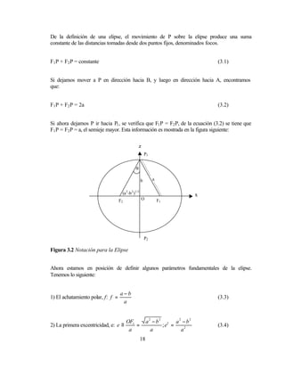 De la definición de una elipse, el movimiento de P sobre la elipse produce una suma
constante de las distancias tomadas desde dos puntos fijos, denominados focos.


F1 P + F2 P = constante                                                           (3.1)


Si dejamos mover a P en dirección hacia B, y luego en dirección hacia A, encontramos
que:


F1 P + F2 P = 2a                                                                  (3.2)


Si ahora dejamos P ir hacia P1 , se verifica que F1 P = F2 P, de la ecuación (3.2) se tiene que
F1 P = F2 P = a, el semieje mayor. Esta información es mostrada en la figura siguiente:

                                                 z
                                                         P1


                                               α

                                                     b        a


                                    (a 2 -b 2 )1/2                            x
                                   F2                O            F1




                                                         P2

Figura 3.2 Notación para la Elipse


Ahora estamos en posición de definir algunos parámetros fundamentales de la elipse.
Tenemos lo siguiente:


                                   a−b
1) El achatamiento polar, f: f =                                                  (3.3)
                                    a


                                    OF1                   a2 − b2 2 a2 − b2
2) La primera excentricidad, e: e ≡     =                        ;e =             (3.4)
                                     a                      a         a2
                                                     18
 