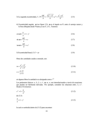 OF1      a2 − b2 2 a2 − b2
3) La segunda excentricidad, e': e' ≡       =           ;e ' =              (3.5)
                                         b         b           b2


4) Excentricidad angular, α (ver figura 3.2); α es el ángulo en P1 entre el semieje menor y
   la línea dibujada desde P hasta ya sea F1 o F2 . Tenemos:


            b
cosα =        =1− f                                                         (3.6)
            a
          OF1
sin α =       =e                                                            (3.7)
           a
          OF1
tan α =       = e'                                                          (3.8)
           b


5) Excentricidad lineal, E: E = ae                                          (3.9)


Otras dos cantidades usadas a menudo, son:


     a2 − b2
m=                                                                          (3.10)
     a2 + b2
     a−b
n=                                                                          (3.11)
     a+b


en algunos libros la cantidad m es designada como e’’2
Los parámetros básicos a, b, f, e, e’, α, m, n, son interrelacionados a través de ecuaciones
que pueden ser fácilmente derivadas. Por ejemplo, considere las relaciones entre f y e’.
Desde (3.4) tenemos:
            b
e2 =1−                                                                      (3.12)
            a2
de (3.3):
b
  =1− f                                                                     (3.13)
a


la cual es sustituida dentro de (3.12) para encontrar:

                                            19
 