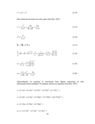 e2 = 2 f − f 2                                                                  (3.14)


Otras relaciones de interés son como sigue: (Gan’shin, 1967):


      e '2        4n       2m
e =        2 =         2 =
 2
                                                                                (3.15)
    1 + e'     (1 + n ) 1 + m

      e2
e' =
  2
                                                                                (3.16)
     1− e2


(1 − e )(1 + e' ) = 1
      2        2
                                                                                (3.17)


                                      1−n    1− m
  = (1 − f ) = 1 − e 2 = =
b                       e    1
                                    =      =                                    (3.18)
a                       e' 1 + e' 2   1+ n   1+ m



        f    1 − 1 − e2
n=         =                                                                    (3.19)
      2 − f 1 + 1 − e2


     2f − f 2         2n
m=                =                                                             (3.20)
   1 + (1 − f )     1 + n2
                2




Adicionalmente, en ocasiones es conveniente tener algunas expresiones en serie
relacionando ciertas cantidades. Por ejemplo, tenemos las siguientes (Gan’shin, 1967):


n = (1 / 2) f + (1 / 4) f 2 + (1 / 8) f 3 + (1 / 16) f 4 + (1 / 32) f 5 +


n = (1 / 4)e 2 + (1 / 8)e 4 + ( 5 / 64)e 6 + ( 7 / 128)e 8 + (21 / 512) e10 +


n = (1 / 2)m + (1 / 8) m 3 + (1 / 16)m 5 +


m = f + (1 / 2) f 2 − (1 / 4) f 4 − (1 / 4) f 5 +
                                                  20
 