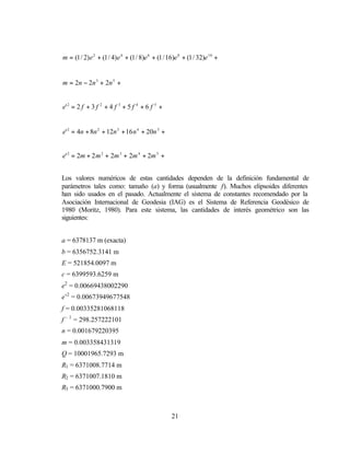 m = (1 / 2) e 2 + (1 / 4) e 4 + (1 / 8)e 6 + (1 / 16)e 8 + (1 / 32)e 10 +


m = 2n − 2n 3 + 2n 5 +


e' 2 = 2 f + 3 f 2 + 4 f 3 + 5 f 4 + 6 f 5 +


e' 2 = 4n + 8n 2 + 12n 3 + 16 n 4 + 20n 5 +


e' 2 = 2m + 2 m 2 + 2m 3 + 2m 4 + 2m 5 +


Los valores numéricos de estas cantidades dependen de la definición fundamental de
parámetros tales como: tamaño (a) y forma (usualmente f). Muchos elipsoides diferentes
han sido usados en el pasado. Actualmente el sistema de constantes recomendado por la
Asociación Internacional de Geodesia (IAG) es el Sistema de Referencia Geodésico de
1980 (Moritz, 1980). Para este sistema, las cantidades de interés geométrico son las
siguientes:


a = 6378137 m (exacta)
b = 6356752.3141 m
E = 521854.0097 m
c = 6399593.6259 m
e2 = 0.00669438002290
e’2 = 0.00673949677548
f = 0.00335281068118
f – 1 = 298.257222101
n = 0.001679220395
m = 0.003358431319
Q = 10001965.7293 m
R1 = 6371008.7714 m
R2 = 6371007.1810 m
R3 = 6371000.7900 m



                                                   21
 