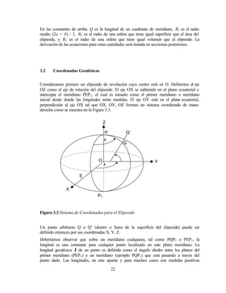 En las constantes de arriba Q es la longitud de un cuadrante de meridiano, R1 es el radio
medio (2a + b) / 3, R2 es el radio de una esfera que tiene igual superficie que el área del
elipsoide, y R3 es el radio de una esfera que tiene igual volumen que el elipsoide. La
derivación de las ecuaciones para estas cantidades será tratada en secciones posteriores.




3.2    Coordenadas Geodésicas


Consideramos primero un elipsoide de revolución cuyo centro está en O. Definimos el eje
OZ como el eje de rotación del elipsoide. El eje OX se subtiende en el plano ecuatorial e
intercepta el meridiano PEP1 , el cual es tomado como el primer meridiano o meridiano
inicial desde donde las longitudes serán medidas. El eje OY está en el plano ecuatorial,
perpendicular al eje OX tal que OX, OY, OZ forman un sistema coordenado de mano
derecha como se muestra en la Figura 3.3.

                                     Z

                                     P           Q’
                                     λ
                                               Q


                                          ϕ
                                 O                               Y
                                     λ

                      E


              X
                                P1


Figura 3.3 Sistema de Coordenadas para el Elipsoide


Un punto arbitrario Q o Q’ (dentro o fuera de la superficie del elipsoide) puede ser
definido entonces por sus coordenadas X, Y, Z.
Deberíamos observar que sobre un meridiano cualquiera, tal como PQP1 o PEP 1 , la
longitud es una constante para cualquier punto localizado en este plano meridiano. La
longitud geodésica λ de un punto es definida como el ángulo diedro entre los planos del
primer meridiano (PEP1 ) y un meridiano (ejemplo PQP1 ) que está pasando a través del
punto dado. Las longitudes, en este apunte y para muchos casos son medidas positivas

                                         22
 