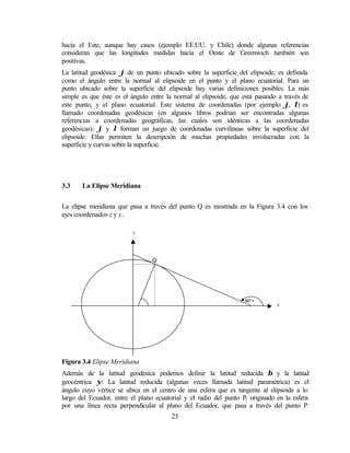 hacia el Este, aunque hay casos (ejemplo EE.UU. y Chile) donde algunas referencias
consideran que las longitudes medidas hacia el Oeste de Greenwich también son
positivas.
La latitud geodésica ϕ de un punto ubicado sobre la superficie del elipsoide, es definida
como el ángulo entre la normal al elipsoide en el punto y el plano ecuatorial. Para un
punto ubicado sobre la superficie del elipsoide hay varias definiciones posibles. La más
simple es que éste es el ángulo entre la normal al elipsoide, que está pasando a través de
este punto, y el plano ecuatorial. Este sistema de coordenadas (por ejemplo ϕ, λ) es
llamado coordenadas geodésicas (en algunos libros podrían ser encontradas algunas
referencias a coordenadas geográficas, las cuales son idénticas a las coordenadas
geodésicas). ϕ y λ forman un juego de coordenadas curvilíneas sobre la superficie del
elipsoide. Ellas permiten la descripción de muchas propiedades involucradas con la
superficie y curvas sobre la superficie.




3.3    La Elipse Meridiana


La elipse meridiana que pasa a través del punto Q es mostrada en la Figura 3.4 con los
ejes coordenados z y x.

                         z




                                  Q




                              ϕ                                   90°+ ϕ
                                                                              x




Figura 3.4 Elipse Meridiana
Además de la latitud geodésica podemos definir la latitud reducida β y la latitud
geocéntrica ψ. La latitud reducida (algunas veces llamada latitud paramétrica) es el
ángulo cuyo vértice se ubica en el centro de una esfera que es tangente al elipsoide a lo
largo del Ecuador, entre el plano ecuatorial y el radio del punto P originado en la esfera
                                                                   1
por una línea recta perpendicular al plano del Ecuador, que pasa a través del punto P
                                       23
 