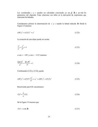 Las coordenadas z y x pueden ser calculadas conociendo ya sea ϕ, β, o ψ más los
parámetros del elipsoide. Estas relaciones son útiles en la derivación de expresiones que
relacionan las latitudes.


Consideramos primero la determinación de x y z usando la latitud reducida β. Desde la
Figura 3.5 tenemos:


(OP2 ) 2 + ( P2 P1 ) 2 = a 2                                              (3.22)


La ecuación de esta elipse puede ser escrita:


x2 z 2
  +    =1                                                                 (3.23)
a2 b2


o con x = OP 2 y con z = P2 P, tenemos:


(OP2 )2 + (P2 P) 2         =1                                             (3.24)
   a2             b2


Combinando (3.22) y (3.24), queda:


                  a2
(OP2 ) + ( P2 P ) 2 = a 2 = (OP2 ) 2 + ( P2 P1 ) 2
         2             2
                                                                          (3.25)
                  b


Resolviendo para P2 P, encontramos:


             b
P2 P =         P2 P1                                                      (3.26)
             a


De la Figura 3.5 tenemos que:


P2 P1 = a sin β                                                           (3.27)



                                            25
 