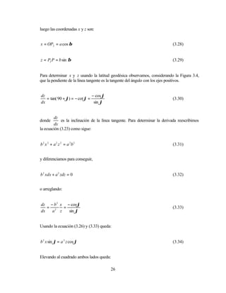 luego las coordenadas x y z son:


x = OP2 = a cos β                                                            (3.28)


z = P2 P = b sin β                                                           (3.29)


Para determinar x y z usando la latitud geodésica observamos, considerando la Figura 3.4,
que la pendiente de la línea tangente es la tangente del ángulo con los ejes positivos.


dz                            − cos ϕ
   = tan( 90 + ϕ) = − cot ϕ =                                                (3.30)
dx                             sin ϕ


        dz
donde        es la inclinación de la línea tangente. Para determinar la derivada reescribimos
        dx
la ecuación (3.23) como sigue:


b 2 x 2 + a 2 z 2 = a 2b 2                                                   (3.31)


y diferenciamos para conseguir,


b 2 xdx + a 2 zdz = 0                                                        (3.32)


o arreglando:


dz − b 2 x − cos ϕ
   = 2    =                                                                  (3.33)
dx   a z    sin ϕ


Usando la ecuación (3.26) y (3.33) queda:


b 2 x sin ϕ = a 2 z cos ϕ                                                    (3.34)


Elevando al cuadrado ambos lados queda:

                                         26
 