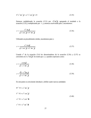 b 4 x 2 sin 2 ϕ − a 4 z 2 cos 2 ϕ = 0                                         (3.35)


Entonces multiplicando la ecuación (3.31) por –b2 sin2 ϕ, agregando el resultado a la
ecuación (3.35) y multiplicando por –1, y entonces resolviendo para z encontramos:


                 b 2 sin ϕ
z=                                                                            (3.36)
       a 2 cos 2 ϕ + b 2 sin 2 ϕ


Utilizando un procedimiento similar, encontramos para x:


                 a 2 cos ϕ
x=                                                                            (3.37)
       a 2 cos 2 ϕ + b 2 sin 2 ϕ


Usando e2 de la ecuación (3.4) los denominadores de la ecuación (3.36) y (3.37) se
convierten en (1-e2 sin2 ϕ)½ de modo que x y z pueden expresarse como:


           a cos ϕ
x=                                                                            (3.38)
       1 − e 2 sin 2 ϕ



z=
       (         )
      a 1 − e 2 sin ϕ
                                                                              (3.39)
       1 − e 2 sin 2 ϕ


En este punto es conveniente introducir y definir cuatro nuevas cantidades:


W 2 ≡ 1 − e 2 sin 2 ϕ


V 2 ≡ 1 + e' 2 cos 2 ϕ
                                                                              (3.40)
w ≡ 1 − e cos β
  2          2       2




v 2 ≡ 1 − e '2 sin 2 β

                                          27
 