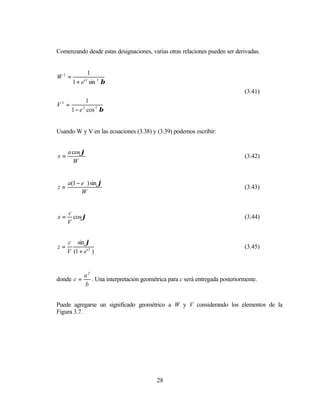 Comenzando desde estas designaciones, varias otras relaciones pueden ser derivadas.


              1
W2 =
       1 + e' sin 2 β
                2


                                                                               (3.41)
             1
V2 =
       1 − e cos 2 β
            2




Usando W y V en las ecuaciones (3.38) y (3.39) podemos escribir:


     a cos ϕ
x=                                                                             (3.42)
       W


     a(1 − e ) sin ϕ
z=                                                                             (3.43)
           W


     c
x=     cos ϕ                                                                   (3.44)
     V


     c sin ϕ
z=                                                                             (3.45)
     V (1 + e' 2 )


             a2
donde c =       . Una interpretación geométrica para c será entregada posteriormente.
             b


Puede agregarse un significado geométrico a W y V considerando los elementos de la
Figura 3.7.




                                           28
 