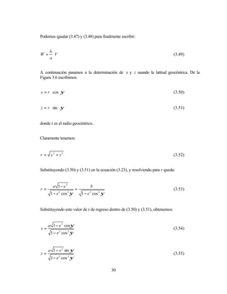 Podemos igualar (3.47) y (3.48) para finalmente escribir:


      b
W =     V                                                                        (3.49)
      a


A continuación pasamos a la determinación de x y z usando la latitud geocéntrica. De la
Figura 3.6 escribimos:


x = r cos ψ                                                                      (3.50)


z = r sin ψ                                                                      (3.51)


donde r es el radio geocéntrico.


Claramente tenemos:


r = x2 + z2                                                                      (3.52)


Substituyendo (3.50) y (3.51) en la ecuación (3.23), y resolviendo para r queda:


       a 1−e2                    b
r=                      =                                                        (3.53)
      1 − e cos ψ
            2    2
                            1 − e cos 2 ψ
                                2




Substituyendo este valor de r de regreso dentro de (3.50) y (3.51), obtenemos:


     a 1 − e 2 cosψ
x=                                                                               (3.54)
      1 − e 2 cos 2 ψ


     a 1 − e 2 sin ψ
z=                                                                               (3.55)
      1 − e 2 cos 2 ψ

                                            30
 