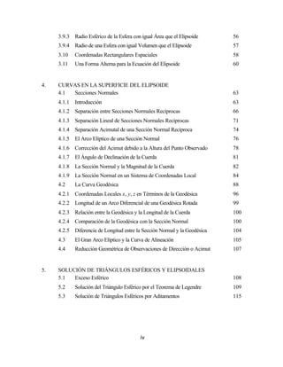 3.9.3   Radio Esférico de la Esfera con igual Área que el Elipsoide     56
     3.9.4   Radio de una Esfera con igual Volumen que el Elipsoide          57
     3.10    Coordenadas Rectangulares Espaciales                            58
     3.11    Una Forma Alterna para la Ecuación del Elipsoide                60


4.   CURVAS EN LA SUPERFICIE DEL ELIPSOIDE
     4.1 Secciones Normales                                                  63
     4.1.1   Introducción                                                    63
     4.1.2   Separación entre Secciones Normales Recíprocas                  66
     4.1.3   Separación Lineal de Secciones Normales Recíprocas              71
     4.1.4   Separación Acimutal de una Sección Normal Recíproca             74
     4.1.5   El Arco Elíptico de una Sección Normal                          76
     4.1.6   Corrección del Acimut debido a la Altura del Punto Observado    78
     4.1.7   El Ángulo de Declinación de la Cuerda                           81
     4.1.8   La Sección Normal y la Magnitud de la Cuerda                    82
     4.1.9   La Sección Normal en un Sistema de Coordenadas Local            84
     4.2     La Curva Geodésica                                              88
     4.2.1   Coordenadas Locales x, y, z en Términos de la Geodésica         96
     4.2.2   Longitud de un Arco Diferencial de una Geodésica Rotada         99
     4.2.3   Relación entre la Geodésica y la Longitud de la Cuerda          100
     4.2.4   Comparación de la Geodésica con la Sección Normal               100
     4.2.5   Diferencia de Longitud entre la Sección Normal y la Geodésica   104
     4.3     El Gran Arco Elíptico y la Curva de Alineación                  105
     4.4     Reducción Geométrica de Observaciones de Dirección o Acimut     107


5.   SOLUCIÓN DE TRIÁNGULOS ESFÉRICOS Y ELIPSOIDALES
     5.1  Exceso Esférico                                                    108
     5.2     Solución del Triángulo Esférico por el Teorema de Legendre      109
     5.3     Solución de Triángulos Esféricos por Aditamentos                115




                                            iv
 