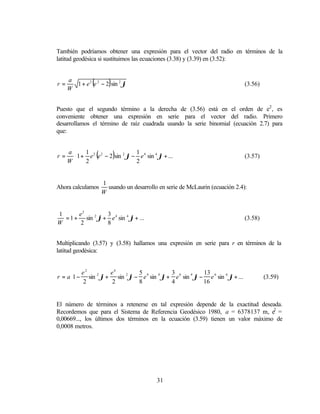 También podríamos obtener una expresión para el vector del radio en términos de la
latitud geodésica si sustituimos las ecuaciones (3.38) y (3.39) en (3.52):



r=
     a
     W
               (          )
       1 + e 2 e 2 − 2 sin 2 ϕ                                                   (3.56)



Puesto que el segundo término a la derecha de (3.56) está en el orden de e2 , es
conveniente obtener una expresión en serie para el vector del radio. Primero
desarrollamos el término de raíz cuadrada usando la serie binomial (ecuación 2.7) para
que:



r=
     a  1 2 2
                   (       1 4
                              )          
       1 + e e − 2 sin ϕ − e sin ϕ + ...
                       2         4
                                                                                 (3.57)
     W 2                  2             


                       1
Ahora calculamos         usando un desarrollo en serie de McLaurin (ecuación 2.4):
                       W


1      e2        3
  = 1 + sin 2 ϕ + e 4 sin 4 ϕ + ...                                              (3.58)
W       2        8


Multiplicando (3.57) y (3.58) hallamos una expresión en serie para r en términos de la
latitud geodésica:


      e2        e4        5             3             13                
r = a1 − sin ϕ + sin 2 ϕ − e 4 sin 4 ϕ + e 6 sin 4 ϕ − e 6 sin 6 ϕ + ...
             2
                                                                                          (3.59)
        2        2        8             4             16                


El número de términos a retenerse en tal expresión depende de la exactitud deseada.
Recordemos que para el Sistema de Referencia Geodésico 1980, a = 6378137 m, e2 =
0,00669..., los últimos dos términos en la ecuación (3.59) tienen un valor máximo de
0,0008 metros.




                                             31
 