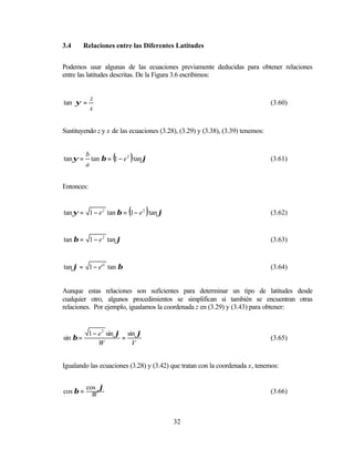 3.4       Relaciones entre las Diferentes Latitudes


Podemos usar algunas de las ecuaciones previamente deducidas para obtener relaciones
entre las latitudes descritas. De la Figura 3.6 escribimos:


            z
tan ψ =                                                                         (3.60)
            x


Sustituyendo z y x de las ecuaciones (3.28), (3.29) y (3.38), (3.39) tenemos:



            tan β = (1 − e 2 ) tan ϕ
          b
tan ψ =                                                                         (3.61)
          a


Entonces:


                            (      )
tan ψ = 1 − e 2 tan β = 1 − e 2 tan ϕ                                           (3.62)


tan β = 1 − e 2 tan ϕ                                                           (3.63)


tan ϕ = 1 − e'2 tan β                                                           (3.64)


Aunque estas relaciones son suficientes para determinar un tipo de latitudes desde
cualquier otro, algunos procedimientos se simplifican si también se encuentran otras
relaciones. Por ejemplo, igualamos la coordenada z en (3.29) y (3.43) para obtener:


            1 − e 2 sin ϕ sin ϕ
sin β =                  =                                                      (3.65)
                W           V


Igualando las ecuaciones (3.28) y (3.42) que tratan con la coordenada x, tenemos:


           cos ϕ
cos β =                                                                         (3.66)
             W


                                          32
 
