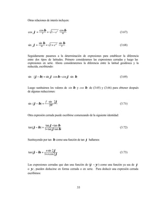 Otras relaciones de interés incluyen:


          cos β      2 cos β
cos ϕ =     v = 1− e     w                                                      (3.67)


          sin β       2 sin β
sin ϕ =     w = 1+ e'     v                                                     (3.68)


Seguidamente pasamos a la determinación de expresiones para establecer la diferencia
entre dos tipos de latitudes. Primero consideramos las expresiones cerradas y luego las
expresiones en serie. Ahora consideraremos la diferencia entre la latitud geodésica y la
reducida, escribiendo:


sin (ϕ − β) = sin ϕ cos β − cos ϕ sin β                                         (3.69)


Luego sustituimos los valores de sin β y cos β de (3.65) y (3.66) para obtener después
de algunas reducciones:


                 f sin 2ϕ
sin (ϕ − β) =                                                                   (3.71)
                   2W


Otra expresión cerrada puede escribirse comenzando de la siguiente identidad:


                 tan ϕ−tan β
tan (ϕ − β) =                                                                   (3.72)
                1+ tan ϕ tan β


Sustituyendo por tan β como una función de tan ϕ hallamos:


                 n sin 2 ϕ
tan (ϕ − β) =                                                                   (3.73)
                1+ n cos 2 ϕ


Las expresiones cerradas que dan una función de (ϕ − ψ ) como una función ya sea de ϕ
o ψ , pueden deducirse en forma cerrada o en serie. Para deducir una expresión cerrada
escribimos:



                                          33
 