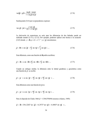 tan ϕ − tan ψ
tan (ϕ − ψ) =                                                                (3.74)
                1 + tan ϕ tan ψ


Sustituyendo (3.61) por tanψ podemos expresar:


                    e 2 sin 2 ϕ
tan (ϕ − ψ) =                                                                (3.75)
                2 (1 − e2 sin 2 ϕ)


La derivación de expresiones en serie para las diferencias de dos latitudes puede ser
realizada usando (2.11) y (2.12). Por ejemplo, podemos aplicar esta técnica a la ecuación
(3.63) donde y = β, p = (1 − e 2 ) 1 / 2 y x=ϕ, encontramos:


                              n3
ϕ − β = n sin 2ϕ − n sin 4 ϕ + sin 6ϕ + ....
                    2
                                                                             (3.76)
                   2          3


Esta diferencia, como una función de β podría escribirse:


ϕ − β = n sin 2β + n sin 4β + n sin 6β + ...
                    2          3
                                                                             (3.77)
                   2          3


Usando un enfoque similar, la diferencia entre la latitud geodésica y geocéntrica como
una función de ϕ se escribe:


ϕ − ψ = m sin 2ϕ − m sin 4ϕ + m sin 6 ϕ + ...
                    2          3
                                                                             (3.78)
                   2          3


Esta diferencia como una función de ψ es:


ϕ − ψ = m sin 2ψ + m sin 4ψ + m sin 6ψ + ...
                    2          3
                                                                             (3.79)
                   2          3


Para el elipsoide de Clarke 1866 (f = 1/294,978698) tenemos (Adams, 1949):


ϕ − β = 350, 2202" sin 2ϕ − 0, 2973" sin 4ϕ + 0, 0003" sin 6ϕ + ...


                                            34
 