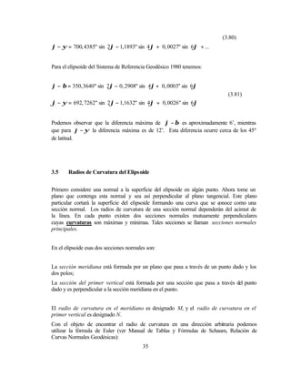 (3.80)
ϕ − ψ = 700, 4385" sin 2ϕ − 1,1893" sin 4ϕ + 0, 0027" sin 6ϕ + ...


Para el elipsoide del Sistema de Referencia Geodésico 1980 tenemos:


ϕ − β = 350, 3640" sin 2ϕ − 0, 2908" sin 4ϕ + 0, 0003" sin 6ϕ
                                                                           (3.81)
ϕ − ψ = 692, 7262" sin 2ϕ − 1,1632" sin 4ϕ + 0, 0026" sin 6ϕ


Podemos observar que la diferencia máxima de ϕ − β es aproximadamente 6’, mientras
que para ϕ − ψ la diferencia máxima es de 12’. Esta diferencia ocurre cerca de los 45º
de latitud.




3.5    Radios de Curvatura del Elips oide


Primero considere una normal a la superficie del elipsoide en algún punto. Ahora tome un
plano que contenga esta normal y sea así perpendicular al plano tangencial. Este plano
particular cortará la superficie del elipsoide formando una curva que se conoce como una
sección normal. Los radios de curvatura de una sección normal dependerán del acimut de
la línea. En cada punto existen dos secciones normales mutuamente perpendiculares
cuyas curvaturas son máximas y mínimas. Tales secciones se llaman secciones normales
principales.


En el elipsoide esas dos secciones normales son:


La sección meridiana está formada por un plano que pasa a través de un punto dado y los
dos polos;
La sección del primer vertical está formada por una sección que pasa a través del punto
dado y es perpendicular a la sección meridiana en el punto.


El radio de curvatura en el meridiano es designado M, y el radio de curvatura en el
primer vertical es designado N.
Con el objeto de encontrar el radio de curvatura en una dirección arbitraria podemos
utilizar la fórmula de Euler (ver Manual de Tablas y Fórmulas de Schaum, Relación de
Curvas Normales Geodésicas):
                                          35
 