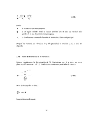 1 cos 2 θ sin 2 θ
  =      +                                                                         (3.82)
ρ   ρ       ρ
          1         2




donde:
ρ        es el radio de curvatura arbitrario;
θ        es el ángulo medido desde la sección principal con el radio de curvatura más
         grande ρ1 en una dirección normal principal; y
ρ2       es el radio de curvatura en la dirección de la otra dirección normal principal.


Después de examinar los valores de N y M aplicaremos la ecuación (3.82) al caso del
elipsoide.




3.5.1    Radio de Curvatura en el Meridiano


Primero consideramos la determinación de M. Recordemos que si se tiene una curva
plana especificada como z = F (x), el radio de curvatura en un punto sobre la curva es:


                   3/ 2
     dz  2 
   1 +   
     dx  
ρ=       2
                                                                                  (3.83)
         d z
         dx 2


De la ecuación (3.30) se tiene:


dz = − cot ϕ
dx


Luego diferenciando queda:




                                                36
 