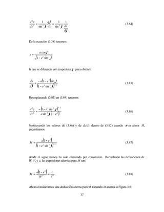 d 2z      1 dϕ     1   1
     =         =                                                           (3.84)
       sin ϕ dx sin ϕ dx
   2       2        2
dx
                      dϕ


De la ecuación (3.38) tenemos:


           a cos ϕ
x=
      1 − e 2 sin 2 ϕ


la que se diferencia con respecto a ϕ para obtener:


dx
   =
                (
     − a 1 − e 2 sin ϕ          )
      (                                     )
                                                                           (3.85)
dϕ 1 − e 2 sin 2 ϕ 3 / 2


Reemplazando (3.85) en (3.84) tenemos:


            (
d 2 z − 1 − e 2 sin 2 ϕ
     =
                                                )   3/ 2


dx 2   a sin 3 ϕ 1 − e 2        (                   )                      (3.86)



Sustituyendo los valores de (3.86) y de dz/dx dentro de (3.82) cuando ρ es ahora M,
encontramos:



M =
            a 1 − e2(               )
      (1 − e                            )
                                                                           (3.87)
                        sin ϕ
                2           2           3/ 2




donde el signo menos ha sido eliminado por convención. Recordando las definiciones de
W, V, y c, las expresiones alternas para M son:



M =
       (
      a 1− e2   c
              = 3
                        )                                                  (3.88)
          3
        W      V


Ahora consideramos una deducción alterna para M tomando en cuenta la Figura 3.8:

                                                           37
 