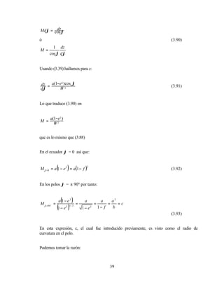 dz
Mdϕ = cos ϕ

ó                                                                    (3.90)
        1 dz
M =
      cos ϕ dϕ


Usando (3.39) hallamos para z:


dz = a(1−e2 ) cos ϕ                                                  (3.91)
dϕ       W3


Lo que traduce (3.90) en


       a(1−e2 )
M =
         W3


que es lo mismo que (3.88)


En el ecuador ϕ = 0 así que:


              (         )
M ϕ =0 = a 1 − e 2 = a(1 − f )
                                       2
                                                                     (3.92)


En los polos ϕ = ± 90º por tanto:



M ϕ =90 o =
                   (
                  a 1−e2    )   =
                                     a
                                             =
                                                  a
                                                      =
                                                        a2
                                                           =c
              (1 − e ) 2 3/ 2
                                    1 − e2       1− f   b
                                                                     (3.93)


En esta expresión, c, el cual fue introducido previamente, es visto como el radio de
curvatura en el polo.


Podemos tomar la razón:



                                                      39
 