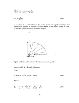 M 90   a
M 0 = 1− f ⋅ a (1− f )2 = (1− f )3
                 1           1



           M0
M 90 =                                                                      (3.94)
         (1− f )3


Si los valores de M fuesen tabulados, ellos podrían trazarse con respecto a un origen en la
superficie del elipsoide de referencia. El punto extremo de los distintos valores M caería
en una curva según se muestra en el diagrama siguiente:




                          M90




                            ∆2                    M0
                                 ∆1




Figura 3.9 Radios de Curvatura de Meridianos Ecuatorial y Polar


Vamos a definir ∆ 1 y ∆ 2 según el diagrama:
Luego:


∆ 1 = a − a (1 − f ) 2 = a ( 2 f − f 2 ) = ae 2                             (3.95)


Además


             a( 2 f − f 2 )             ∆1
∆2 = a − b =                = ae =
                                  2
                                                                            (3.96)
    1− f        (1− f )       (1− f ) (1− f )



                                                  40
 