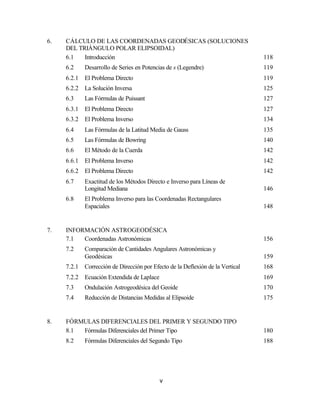 6.   CÁLCULO DE LAS COORDENADAS GEODÉSICAS (SOLUCIONES
     DEL TRIÁNGULO POLAR ELIPSOIDAL)
     6.1   Introducción                                                          118
     6.2     Desarrollo de Series en Potencias de s (Legendre)                   119
     6.2.1   El Problema Directo                                                 119
     6.2.2   La Solución Inversa                                                 125
     6.3     Las Fórmulas de Puissant                                            127
     6.3.1   El Problema Directo                                                 127
     6.3.2   El Problema Inverso                                                 134
     6.4     Las Fórmulas de la Latitud Media de Gauss                           135
     6.5     Las Fórmulas de Bowring                                             140
     6.6     El Método de la Cuerda                                              142
     6.6.1   El Problema Inverso                                                 142
     6.6.2   El Problema Directo                                                 142
     6.7     Exactitud de los Métodos Directo e Inverso para Líneas de
             Longitud Mediana                                                    146
     6.8     El Problema Inverso para las Coordenadas Rectangulares
             Espaciales                                                          148


7.   INFORMACIÓN ASTROGEODÉSICA
     7.1  Coordenadas Astronómicas                                               156
     7.2     Comparación de Cantidades Angulares Astronómicas y
             Geodésicas                                                          159
     7.2.1   Corrección de Dirección por Efecto de la Deflexión de la Vertical   168
     7.2.2   Ecuación Extendida de Laplace                                       169
     7.3     Ondulación Astrogeodésica del Geoide                                170
     7.4     Reducción de Distancias Medidas al Elipsoide                        175


8.   FÓRMULAS DIFERENCIALES DEL PRIMER Y SEGUNDO TIPO
     8.1 Fórmulas Diferenciales del Primer Tipo                                  180
     8.2     Fórmulas Diferenciales del Segundo Tipo                             188




                                             v
 
