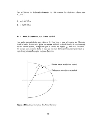 Para el Sistema de Referencia Geodésico de 1980 tenemos los siguientes valores para
∆1 y ∆2 :


∆ 1 = 42,697.67 m
∆ 2 = 42,841.31 m




3.5.2   Radio de Curvatura en el Primer Vertical


Hay varios procedimientos para deducir N. Una idea es usar el teorema de Meusnier
donde el radio de curvatura ( de una sección inclinada es igual al radio de curvatura (N)
                                p)
de una sección normal, multiplicado por el coseno del ángulo (ϕ) entre esas secciones.
En nuestro caso deseamos hallar el radio de curvatura de la sección normal conociendo el
radio de curvatura de la sección inclinada. Tenemos:




                                             Sección normal en el primer vertical


                                             Radio de curvatura del primer vertical




Figura 3.10 Radio de Curvatura del Primer Vertical



                                       41
 
