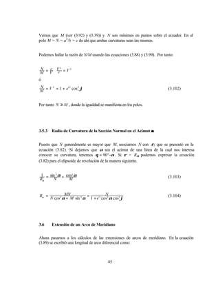Vemos que M (ver (3.92) y (3.39)) y N son mínimos en puntos sobre el ecuador. En el
polo M = N = a2 /b = c de ahí que ambas curvaturas sean las mismas.


Podemos hallar la razón de N/M usando las ecuaciones (3.88) y (3.99). Por tanto:


N  c V3
M =V ⋅ c =V
            2



ó
N
M = V = 1 + e' cos ϕ
     2        2   2
                                                                            (3.102)


Por tanto N ≥ M , donde la igualdad se manifiesta en los polos.




3.5.3   Radio de Curvatura de la Sección Normal en el Acimut α


Puesto que N generalmente es mayor que M, asociamos N con ρ1 que se presentó en la
ecuación (3.82). Si dejamos que α sea el acimut de una línea de la cual nos interesa
conocer su curvatura, tenemos θ = 90º−α . Si ρ = Rα podemos expresar la ecuación
(3.82) para el elipsoide de revolución de la manera siguiente.


1 = sin 2 α + cos2 α                                                        (3.103)
Rα     N        M


Rα =            MN          =          N                                    (3.104)
        N cos2 α + M sin 2 α 1 + e'2 cos 2 α cos2 ϕ




3.6     Extensión de un Arco de Meridiano


Ahora pasamos a los cálculos de las extensiones de arcos de meridiano. En la ecuación
(3.89) se escribió una longitud de arco diferencial como:



                                         45
 