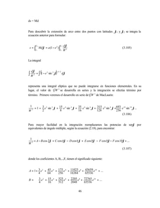 ds = Mdϕ


Para descubrir la extensión de arco entre dos puntos con latitudes ϕ1 y ϕ2 se integra la
ecuación anterior para formular:


         ϕ2                         ϕ2   dϕ
 s = ∫ Mdϕ = a (1 − e 2 ) ∫                                                          (3.105)
         ϕ1                         ϕ1   W3


La integral



∫W
  dϕ
     3
               (            )
          = ∫ 1 − e 2 sin 2 ϕ
                                −3 / 2
                                         dϕ



representa una integral elíptica que no puede integrarse en funciones elementales. En su
lugar, el valor de 1 W 3 se desarrolla en series y la integración se efectúa término por
término. Primero veremos el desarrollo en serie de 1 W 3 de MacLaurin:


 1
   3
     = 1 + 3 e 2 sin 2 ϕ + 15 e 4 sin 4 ϕ + 35 e 6 sin 6 ϕ + 315 e 8 sin 8 ϕ +693 e 10 sin 10 ϕ...
W          2                8               16               128              256
                                                                                  (3.106)


Para mayor facilidad en la integración reemplazamos las potencias de senϕ por
equivalentes de ángulo múltiple, según la ecuación (2.18), para encontrar:


1
   = A − B cos 2ϕ + C cos 4ϕ − D cos 6 ϕ + E cos 8ϕ − F cos 8ϕ− F cos 10ϕ + ...
W3
                                                                                     (3.107)


donde los coeficientes A, B,...,F, tienen el significado siguiente:


A = 1 + 3 e 2 + 45 e 4 + 175 e 6 + 11025 e8 + 43659 e10 + ...
        4       64       256       16384      65536

B=            3 e 2 + 15 e 4 + 525 e 6 + 2205 e8 + 72765 e10 + ...
              4       16       512       2048      65536

                                              46
 