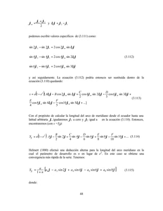 ϕ1 + ϕ2
ϕm =           y ∆ϕ = ϕ2 − ϕ1
          2


podemos escribir valores específicos de (3.111) como:


sin 2ϕ2 − sin 2ϕ1 = 2 cos 2ϕm sin ∆ϕ


sin 4ϕ2 − sin 4ϕ1 = 2 cos 4ϕm sin 2∆ϕ                                       (3.112)


sin 6ϕ2 − sin 6ϕ1 = 2 cos 6ϕm sin 3∆ϕ


y así seguidamente. La ecuación (3.112) podría entonces ser sustituida dentro de la
ecuación (3.110) quedando:



       (       )
s = a 1 − e 2 [ A∆ϕ − B cos 2ϕm sin ∆ϕ +
                                           C                  D
                                             cos 4ϕm sin 2∆ϕ − cos 6ϕm sin 3∆ϕ +
                                           2                  3                  (3.113)
E                  F
  cos 8ϕm sin 4∆ϕ − cos10ϕm sin 5∆ϕ + ...]
4                  5


Con el propósito de calcular la longitud del arco de meridiano desde el ecuador hasta una
latitud arbitraria ϕ, igualaremos ϕ1 a cero y ϕ2 igual a ϕ en la ecuación (3.110). Entonces,
encontraremos (con s =Sϕ    ):



           (   
                   ) B        C        D        E         F            
Sϕ = a 1 − e 2  Aϕ − sin 2ϕ + sin 4ϕ − sin 6ϕ + sin 8ϕ − sin 10ϕ + ... (3.114)
                    2        4        6        8        10            


Helmert (1880) efectuó una deducción alterna para la longitud del arco meridiano en la
cual el parámetro de desarrollo es n en lugar de e2 . En este caso se obtiene una
convergencia más rápida de la serie. Tenemos:


Sϕ = a [a0 ϕ − a 2 sin 2ϕ + a4 sin 4ϕ − a6 sin 6ϕ + a8 sin 8ϕ ]             (3.115)
    1+ n


donde:


                                           48
 