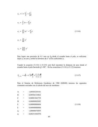 2   4
a0 = 1 + n + n
          4  64


               3
a 2 = 3 (n − n )
      2       8


                  4
a 4 = 15 (n 2 − n )                                                     (3.116)
      16         4


a 6 = 35 n 3
      48


a 8 = 315 n 4
      512


Para lograr una precisión de 0.1 mm en Sϕ desde el ecuador hasta el polo, es suficiente
dejar a8 en cero y omitir los términos de n4 en los coeficientes ai.


Usando la ecuación (3.114) ó (3.115) será fácil encontrar la distancia de arco desde el
ecuador hasta el polo haciendo ϕ =90º . De las ecuaciónes (3.114) y (3.115) tenemos:


                         π a ⋅ a0 π
            (      )
Sϕ = 90o = a 1 − e 2 A    =
                         2 1+ n 2
                                                                        (3.117)



Para el Sistema de Referencia Geodésico de 1980 (GRS80) tenemos las siguientes
constantes asociadas con el cálculo del arco de meridiano:


A       =        1,00505250181
B       =        0,00506310862
C       =        0,00001062759
D       =        0,00000002082
E       =        0,00000000004                                          (3.118)
F       =        0,00000000000
a0      =        1,00000070495
a2      =        0,00251882970
                                      49
 