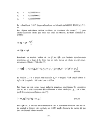 a4      =        0,00000264354
a6      =        0,00000000345
a8      =        0,00000000000


La evaluación de (3.117) da para el cuadrante del elipsoide del GRS80: 10.001.965,7293
m.
Para algunas aplicaciones conviene modificar las ecuaciones tales como (3.113), para
obtener ecuaciones válidas para líneas más cortas en extensión. Por tanto, sustituimos en
(3.113):


              ∆ϕ3
sin ∆ϕ = ∆ϕ −
               6


sin 2 ∆ϕ = 2∆ϕ


Reteniendo los términos básicos de cos 4ϕm sin 2 ∆ϕ , pero haciendo aproximaciones
consistentes con el largo de las líneas para las cuales han de ser válidas las expresiones,
encontramos (Zakatov, 1962, pág. 27):


        [
s = a∆ϕ 1 − ( 1 + 3 cos 2ϕm ) e 2 − ( 64 + 16 cos 2ϕm − 15 cos 4ϕm )e 4 + 1 e 2 ∆ϕ2 cos 2ϕm
              4   4
                                      3     3
                                                        64                8
                                                                                           ]
                                                                                         (3.119)


La ecuación (3.119) es precisa para líneas con ∆ϕ = 5º (longitud = 556 km) en 0,03 m. Si
∆ϕ = 10º (longitud = 1100 km) el error es 0,07 m.


Para líneas aún más cortas pueden deducirse ecuaciones simplificadas. Si consentimos
que Mm sea el radio de curvatura del meridiano en la latitud media (p.ej., ϕm ) de la línea,
puede demostrarse que (Zakatov, pág. 27):


            [
s = M m ∆ϕ 1 + 1 e 2 ∆ϕ 2 cos 2ϕm
               8
                                    ]                                                  (3.120)


Para ∆ϕ = 5º , el error en esta ecuación es de 0,03 m. Para líneas inferiores a los 45 km.
de longitud, el término entre corchetes en (3.120) puede eliminarse de manera tal que
para esta distancia más corta queda:

                                              50
 