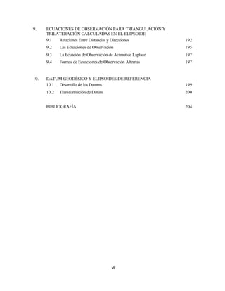 9.    ECUACIONES DE OBSERVACIÓN PARA TRIANGULACIÓN Y
      TRILATERACIÓN CALCULADAS EN EL ELIPSOIDE
      9.1  Relaciones Entre Distancias y Direcciones           192
      9.2    Las Ecuaciones de Observación                     195
      9.3    La Ecuación de Observación de Acimut de Laplace   197
      9.4    Formas de Ecuaciones de Observación Alternas      197


10.   DATUM GEODÉSICO Y ELIPSOIDES DE REFERENCIA
      10.1 Desarrollo de los Datums                            199
      10.2   Transformación de Datum                           200


      BIBLIOGRAFÍA                                             204




                                         vi
 