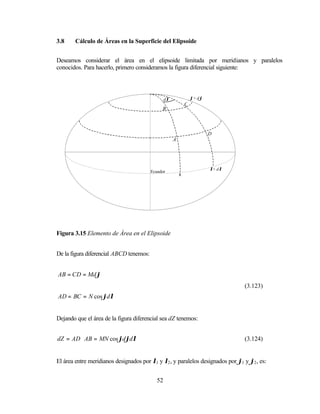 3.8     Cálculo de Áreas en la Superficie del Elipsoide


Deseamos considerar el área en el elipsoide limitada por meridianos y paralelos
conocidos. Para hacerlo, primero consideramos la figura diferencial siguiente:




                                                 dλ               ϕ+ dϕ
                                                              C
                                              B
                                                                              ϕ


                                                                          D
                                                      A




                                                                          λ+ dλ
                                         Ecuador
                                                          λ




Figura 3.15 Elemento de Área en el Elipsoide


De la figura diferencial ABCD tenemos:


AB = CD = Md ϕ
                                                                                  (3.123)
AD = BC = N cos ϕdλ


Dejando que el área de la figura diferencial sea dZ tenemos:


dZ = AD ⋅ AB = MN cos ϕdϕdλ                                                       (3.124)


El área entre meridianos designados por λ1 y λ2 , y paralelos designados por ϕ1 y ϕ2 , es:


                                            52
 