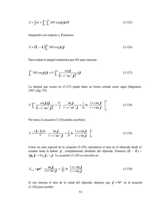 ϕ2       λ2
Z = ∫ dz = ∫             ∫        MN cos ϕdϕdλ                                      (3.125)
                    ϕ1    λ1




Integrando con respecto a λ tenemos:


Z = (λ2 − λ1 )∫ MN cos ϕdϕ
                         ϕ2
                                                                                    (3.126)
                         ϕ1




Para evaluar la integral sustituimos por MN para expresar:


    ϕ2                                 ϕ2        cos ϕ
∫ϕ1
         MN cos ϕdϕ = b 2 ∫
                                       ϕ1
                                            (1 − e   2
                                                               )
                                                         sin 2 ϕ
                                                                   2
                                                                       dϕ           (3.127)



La integral que ocurre en (3.127) puede darse en forma cerrada como sigue (Bagratuni,
1967, pág. 59):


                                                                               ϕ2
         ϕ2       cos ϕdϕ         b2           sin ϕ      1  1 + e sin ϕ 
b2 ∫                            =                        + ln                   (3.128)
         ϕ1
              (
              1 − e 2 sin 2 ϕ
                              2
                                  2)          1 − e sin ϕ 2e  1 − e sin ϕ  ϕ1
                                                    2   2




Por tanto, la ecuación (3.126) podría escribirse:


          ( λ2 −λ1 )b2  sin ϕ                 1 + e sin ϕ  ϕ 2
Z=                                    + 1 ln              
                        1 − e 2 sin 2 ϕ 2e  1 − e sin ϕ  ϕ 1
                                                                                    (3.129)
                2
                                                          


Como un caso especial de la ecuación (3.129), calculamos el área en el elipsoide desde el
ecuador hasta la latitud ϕ , completamente alrededor del elipsoide. Entonces (λ2 - λ1 ) =
2π, ϕ1 = 0 y ϕ2 = ϕ. La ecuación (3.129) se convierte en:


                sin ϕ     1  1 + e sin ϕ 
Z 0 −ϕ = π b 2  2 2 + 2e ln              
                              1 − e sin ϕ  
                                                                                    (3.130)
                1−e sin ϕ                   


Si nos interesa el área de la mitad del elipsoide, dejamos que ϕ = 90º en la ecuación
(3.130) para escribir:
                                                                       53
 