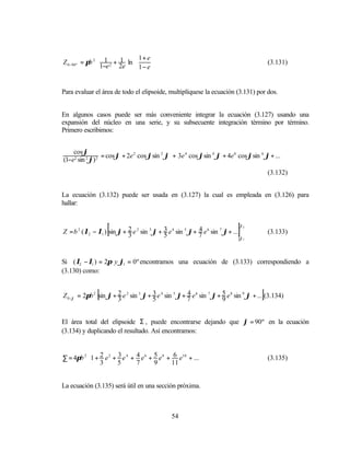              1 + e 
Z 0 −90 º = πb 2  1 2 + 1 ln 
                  1−e 2e  1 − e 
                                                                                           (3.131)
                                     


Para evaluar el área de todo el elipsoide, multiplíquese la ecuación (3.131) por dos.


En algunos casos puede ser más conveniente integrar la ecuación (3.127) usando una
expansión del núcleo en una serie, y su subsecuente integración término por término.
Primero escribimos:


    cos ϕ
                 = cos ϕ + 2e 2 cos ϕsin 2 ϕ + 3e 4 cos ϕsin 4 ϕ + 4e 6 cos ϕsin 6 ϕ + ...
(1−e2 sin 2 ϕ) 2
                                                                                           (3.132)


La ecuación (3.132) puede ser usada en (3.127) la cual es empleada en (3.126) para
hallar:



                   [        3               5
                                                           4                ]
Z = b 2 ( λ2 − λ1 ) sin ϕ + 2 e 2 sin 3 ϕ + 3 e 4 sin 5 ϕ+ 7 e 6 sin 7 ϕ+ ...
                                                                                ϕ2


                                                                                ϕ1
                                                                                           (3.133)



Si ( λ2 − λ1 ) = 2π y ϕ1 = 0º encontramos una ecuación de (3.133) correspondiendo a
(3.130) como:


               [       3               5
                                                      4
                                                                      9                ]
Z 0 −ϕ = 2πb 2 sin ϕ + 2 e 2 sin 3 ϕ + 3 e 4 sin 5 ϕ+ 7 e 6 sin 7 ϕ + 5 e 8 sin 9 ϕ + ... (3.134)


El área total del elipsoide Σ , puede encontrarse dejando que ϕ = 90º en la ecuación
(3.134) y duplicando el resultado. Así encontramos:



∑ = 4πb 2 1 + 2 e 2 + 3 e 4 + 4 e 6 + 5 e 8 + 6 e10 + ...
           3                                                                             (3.135)
                      5       7       9      11          


La ecuación (3.135) será útil en una sección próxima.



                                               54
 