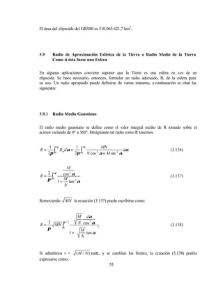 El área del elipsoide del GRS80 es 510.065.621,7 km2 .




3.9     Radio de Aproximación Esférica de la Tierra o Radio Medio de la Tierra
        Como si ésta fuese una Esfera


En algunas aplicaciones conviene suponer que la Tierra es una esfera en vez de un
elipsoide. Se hace necesario, entonces, formular un radio adecuado, R, de la esfera para
su uso. Un radio apropiado puede definirse de varias maneras, a continuación se citan las
siguientes:




3.9.1   Radio Medio Gaussiano


El radio medio gaussiano se define como el valor integral medio de R tomado sobre el
acimut variando de 0º a 360º. Designando tal radio como R tenemos:


       1 2π          1 2π          MN
R=
      2π ∫0 Rα dα = 2π ∫0 N cos 2 α + M sin 2 α dα                        (3.136)



             M
   2 2π
R = ∫0     cos 2 α                                                        (3.137)
   π       M
        1+    tan 2 α
            N


Removiendo     MN la ecuación (3.137) puede escribirse como:


                      M dα
      2     π/2       N cos 2 α
R=      MN ∫                                                              (3.138)
      π     0
                      M      
                                  2

                  1+    tan α
                      N      
                             


Si admitimos t =     ( M / N ) tanα, y se cambian los límites, la ecuación (3.138) podría
expresarse como:
                                        55
 
