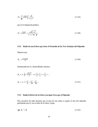 2      ∞ dt
R=     MN ∫                                                                 (3.139)
     π     0 1+ t 2




que en la integración produce:


                   a 1 − e2
R=      MN =                                                                (3.140)
                 1 − e 2 sin 2 ϕ




3.9.2   Radio de una Esfera que tiene el Promedio de los Tres Semiejes del Elipsoide


Dejemos que:


Rm = a +a +b                                                                (3.140)
        3


Sustituyendo por b y desarrollando, tenemos:



Rm = a  2 + 1−e  = a  2 + 1 1 − e + ... 
                2                     2

       3     3       3 3               
                                  2      


Rm = a1 − e − e − e ...
             2  4   6
           6 24 48 
                                                                            (3.141)
                       




3.9.3   Radio Esférico de la Esfera con igual Área que el Elipsoide


Para encontrar tal radio hacemos que el área de una esfera se iguale al área del elipsoide,
permitiendo que RA sea el radio de la esfera. Luego:


4π ⋅ R A 2 = Σ                                                              (3.142)


                                          56
 