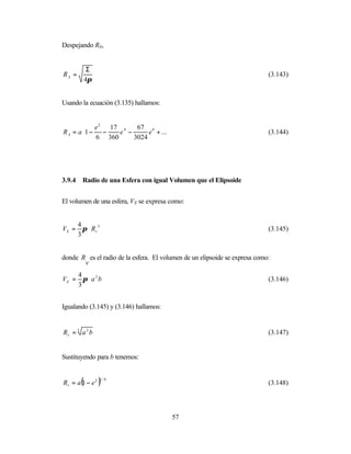 Despejando RA,


          Σ
RA =                                                                        (3.143)
         4π


Usando la ecuación (3.135) hallamos:


         e 2 17 4     67 6        
R A = a 1 − −
                 e −      e + ... 
                                                                           (3.144)
           6 360     3024         




3.9.4   Radio de una Esfera con igual Volumen que el Elipsoide


El volumen de una esfera, VS se expresa como:


    4
VS = π ⋅ Rv 3                                                               (3.145)
    3


donde R es el radio de la esfera. El volumen de un elipsoide se expresa como:
       v
    4
VE = π ⋅ a 2 b                                                              (3.146)
    3


Igualando (3.145) y (3.146) hallamos:


Rv = 3 a 2 b                                                                (3.147)


Sustituyendo para b tenemos:


Rv = a (1 − e 2 )
                1/6
                                                                            (3.148)




                                        57
 
