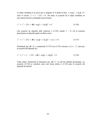 La elipse meridiana es la curva que es tangente en P donde la línea x ' cos ϕ − z ' sin ϕ = 0
corta el círculo x '2 + z '2 − 2 N z ' = 0 . Por tanto, la ecuación de la elipse meridiana en
este sistema local de coordenadas toma la forma:


x '2 + z '2 − 2 Nz ' + δ ( x ' cos ϕ − z ' sin ϕ) 2 = 0                      (3.156)


Una ecuación de elipsoide debe reducirse a (3.156) cuando y’ = 0. Así la ecuación
general para un elipsoide podría escribirse como:


x '2 + z '2 − 2 Nz ' + δ ( x ' cos ϕ − z ' sin ϕ) 2 + f ( y ' ) = 0          (3.157)


Permitiendo que δ = 0, y comparando (3.157) con (3.155), tenemos f (y’) = y’2 , para que
la ecuación del elipsoide sea:


x '2 + y '2 + z '2 − 2 Nz ' + δ ( x ' cos ϕ − z ' sin ϕ) 2 = 0               (3.158)


Tobey (idem. Proposición I) demuestra que δ = e'2 lo cual fue definido previamente. La
ecuación (3.158) se considera como una forma alterna a (3.153) para la ecuación del
elipsoide de rotación.




                                                62
 
