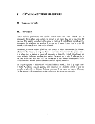 4       CURVAS EN LA SUPERFICIE DEL ELIPSOIDE



4.1     Secciones Normales



4.1.1   Introducción

Hemos definido previamente una sección normal como una curva formada por la
intersección de un plano que contiene la normal en un punto dado en la superficie del
elipsoide. Una sección normal específica desde el punto A al punto B está formada por la
intersección de un plano, que contiene la normal en el punto A que pasa a través del
punto B, con la superficie del elipsoide de referencia.

Físicamente, la sección normal puede ser vista cuando se nivela un teodolito con respecto
a la normal del elipsoide en el punto donde se encuentra el instrumento. Un plano normal
es el plano que se genera al mover el telescopio en dirección vertical. Visualizando un
objeto distante, definimos un plano que contiene la normal en el sitio de observación, y
que pasa a través del sitio observado. La intersección de este plano con el elipsoide forma
la sección normal desde el punto de observación hasta el punto observado.

En la figura siguiente se muestran las secciones normales desde A hasta B, y luego desde
B hasta A, notando que, en general, tales secciones son diferentes debido a que las
normales al elipsoide en latitudes distintas, intersecan el eje menor en lugares diferentes.
Las dos secciones diferentes algunas veces son llamadas secciones contra-normales.




                                        63
 
