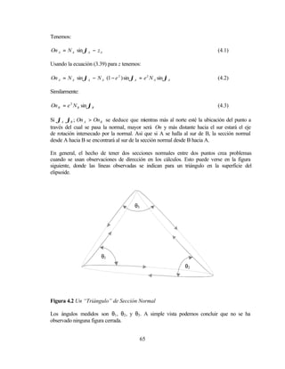 Tenemos:

On A = N A sin ϕA − z A                                                     (4.1)

Usando la ecuación (3.39) para z tenemos:

On A = N A sin ϕA − N A (1 − e 2 ) sin ϕA = e 2 N A sin ϕA                  (4.2)

Similarmente:

On B = e 2 N B sin ϕB                                                       (4.3)

Si ϕA 〉 ϕB ; On A > On B se deduce que mientras más al norte esté la ubicación del punto a
través del cual se pasa la normal, mayor será On y más distante hacia el sur estará el eje
de rotación intersecado por la normal. Así que si A se halla al sur de B, la sección normal
desde A hacia B se encontrará al sur de la sección normal desde B hacia A.

En general, el hecho de tener dos secciones normales entre dos puntos crea problemas
cuando se usan observaciones de dirección en los cálculos. Esto puede verse en la figura
siguiente, donde las líneas observadas se indican para un triángulo en la superficie del
elipsoide.




                                        θ3




                        θ1
                                                             θ2




Figura 4.2 Un “Triángulo” de Sección Normal

Los ángulos medidos son θ1 , θ2 , y θ3 . A simple vista podemos concluir que no se ha
observado ninguna figura cerrada.


                                             65
 