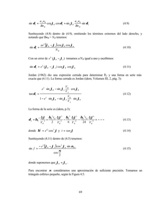 n A nB                       n n
sin δ2 =              cos ϕB cos δ2 + sin ϕB A B sin δ2                  (4.9)
               Bn B                          Bn B

Sustituyendo (4.8) dentro de (4.9), omitiendo los términos extremos del lado derecho, y
notando que BnB = NB tenemos:

               ae 2 (ϕB − ϕA ) cos ϕB cos ϕm
 sin δ2 =                                                                (4.10)
                            NB

Con un error de e 4 (ϕB − ϕA ) tomamos a/N B igual a uno y escribimos:

 sin δ2 = e 2 (ϕB − ϕA ) cos ϕB cos ϕm                                   (4.11)

Jordan (1962) dio una expresión cerrada para determinar δ 2 y una forma en serie más
exacta que (4.11). La forma cerrada es Jordan (idem, Volumen III, 2, pág. 3):

                                    V 
                e 2  sin ϕB − sin ϕA B  cos ϕB
                                    VA 
tan δ2 =                                                                 (4.12)
                                       V 
               1 − e 2  sin ϕB − sin ϕA B  sin ϕB
                                       VA 

La forma de la serie es (idem, p.3):

                ∆ϕ        ηB 2 t B ∆ϕ2 ηB 2 ∆ϕ3 ηB 2 t B ∆ϕ4
δ 2 = ηB                +             −        −             + −−−
           2
                    2
                                                                         (4.13)
               VB           2 VB 4      6 VB6    24 VB 8

donde η2 = e' 2 cos 2 ϕ y t = tan ϕ                                      (4.14)

Sustituyendo (4.11) dentro de (4.5) tenemos:

           − e 2 (ϕB − ϕA ) cos 2 ϕm sin αBA
sin f =                                                                  (4.15)
                              σ
                        cos
                              2

donde suponemos que ϕB = ϕm .

Para encontrar σ consideramos una aproximación de suficiente precisión. Tomamos un
triángulo esférico pequeño, según la Figura 4.5:




                                                   69
 