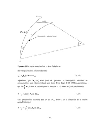Meridiano


                                     Paralelo
                                                     B




   (ϕβ - ϕA )
                   s
                            Aproximación a la Sección Normal




                                                                             σ


      αAB




  A


Figura 4.5 Una Aproximación Para el Arco Esférico σ

Del triángulo tenemos aproximadamente:

(ϕB − ϕA ) = σ cos αAB                                                  (4.16)

Suponiendo que α21 = α12 ± 180 º (esto es, ignorando la convergencia meridiana en
consideración a que estamos tratando con líneas de un largo de 50-100 km), permitiendo
        σ
que cos ≈ 1, f ≈ sin f y sustituyendo la ecuación (4.16) dentro de (4.15), encontramos:
        2

      1 2
f =     e σ cos 2 ϕm sin 2αAB                                           (4.17)
      2

Una aproximación razonable para σ es s/N A, donde s es la dimensión de la sección
normal. Entonces:

      1 2 s
f =    e    cos 2 ϕm sin 2αAB                                           (4.18)
      2 NA



                                                70
 