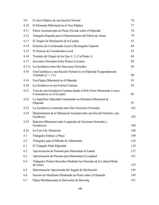 4.9    El Arco Elíptico de una Sección Normal                                    76
4.10   El Elemento Diferencial en el Arco Elíptico                               77
4.11   Efecto Acimutal para un Punto Elevado sobre el Elipsoide                  78
4.12   Triángulo Pequeño para la Determinación del Efecto de Altura              79
4.13   El Ángulo de Declinación de la Cuerda                                     81
4.14   Sistemas de Coordenadas Local y Rectangular Espacial                      84
4.15   El Sistema de Coordenadas Local                                           85
4.16   Traslado del Origen de los Ejes X, Y, Z al Punto A                        86
4.17   Secciones Normales Entre Puntos Cercanos                                  89
4.17a La Geodésica entre Dos Secciones Normales                                  89
4.18   Una Geodésica y una Sección Normal en un Elipsoide Exageradamente
       Achatado (f = 1/3)                                                        90
4.19   Una Figura Diferencial en el Elipsoide                                    91
4.20   La Geodésica en una Forma Continua                                        95
4.21   Vista de una Geodésica Continua desde el Polo Norte Mostrando Cruces
       Consecutivos en el Ecuador                                                96
4.22   La Superficie Elipsoidal Conteniendo un Elemento Diferencial de
       Elipsoide                                                                 97
4.23   La Geodésica Localizada entre Dos Secciones Normales                      101
4.24   Determinación de la Diferencial Acimutal entre una Sección Normal y una
       Geodésica                                                                 102
4.25   Relación Diferencial entre Longitudes de Secciones Normales y
       Geodésicas                                                                104
4.26   La Curva de Alineación                                                    106
5.1    Triángulos Esférico y Plano                                               109
5.2    Triángulos para el Método de Aditamento                                   116
6.1    El Triángulo Polar Elipsoidal                                             118
6.2    Aproximación de Puissant para Determinar la Latitud                       127
6.3    Aproximación de Puissant para Determinar la Longitud                      131
6.4    Triángulos Polares Resueltos Mediante las Fórmulas de la Latitud Media
       de Gauss                                                                  135
6.5    Determinación Aproximada del Ángulo de Declinación                        145
6.6    Sección de Meridiano Mostrando un Punto sobre el Elipsoide                149
6.7    Elipse Meridiana para la Derivación de Bowring                            151

                                                viii
 
