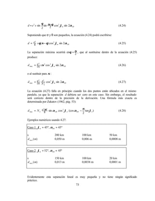 θ σ−θ
d = e 2 s sin     sin 2 cos 2 ϕm sin 2αAB                                 (4.24)
                2

Suponiendo que σ y θ son pequeños, la ecuación (4.24) podrá escribirse:

d = e s θ(σ − θ) cos 2 ϕm sin 2αAB
     2
                                                                          (4.25)
    4

La separación máxima ocurrirá enθ = σ , que al sustituirse dentro de la ecuación (4.25)
                                    2
produce:

        e2
d max = 16 sσ 2 cos 2 ϕm sin 2αAB                                         (4.26)

o al sustituir para σ :

d max = 16 s 2 cos 2 ϕm sin 2αAB
        e2 3                                                              (4.27)
           NA

La ecuación (4.27) falla en principio cuando los dos puntos están ubicados en el mismo
paralelo, ya que la separación d debiera ser cero en este caso. Sin embargo, el resultado
será correcto dentro de la precisión de la derivación. Una fórmula más exacta es
determinada por Zakatov (1962, pág. 53):

             2σ3                           σ
d max = N A e 8 sin αAB cos 2 ϕA (cos αAB − tan ϕA )                      (4.28)
                                           2

Ejemplos numéricos usando 4.27:

Caso 1 ϕm = 45º , αAB = 45º

s                         200 km             100 km                 50 km
d max (m)                 0,050 m            0,006 m                0,0008 m


Caso 2 ϕm = 52º , αAB = 45º

s                         150 km             100 km                 20 km
d max (m)                 0,013 m            0,0038 m               0,0001 m



Evidentemente esta separación lineal es muy pequeña y no tiene ningún significado
práctico.
                                     73
 