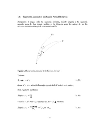 4.1.4 Separación Acimutal de una Sección Normal Recíproca

Designamos el ángulo entre las secciones normales, medido tangente a las secciones
normales como ∆ . Este ángulo también es la diferencia entre los acimut de las dos
secciones normales, como puede verse a continuación:



                                                  Polo



                                                            B


                                     α’ AB


                                     ∆
                               αAB




                        A


Figura 4.8 Separación Acimutal de la Sección Normal

Tenemos:

∆ = αAB − α' AB                                                                (4.29)

donde α' AB es el acimut de la sección normal desde B hasta A en el punto A.

De la Figura 4.6 escribimos:

                kk2
Ángulo kAk2 =                                                                  (4.30)
                Ak

o usando (4.25) para kk 2 y dejando que Ak = N Aθ tenemos:

                  e2 s (σ−θ)
Ángulo kAk2 =        4 N A cos ϕm sin 2αAB
                              2
                                                                               (4.31)




                                             74
 