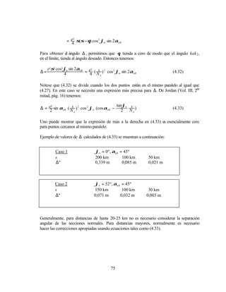 = e σ(σ − θ) cos 2 ϕm sin 2αAB
                  2

                 4

Para obtener el ángulo ∆ , permitimos que θ tienda a cero de modo que el ángulo kak 2 ,
en el límite, tienda al ángulo deseado. Entonces tenemos:

     e2 σ2 cos2 ϕm sin 2αAB e2 s 2
∆=                         = 4 ( N ) cos 2 ϕm sin 2αAB                     (4.32)
                4                 A



Nótese que (4.32) se divide cuando los dos puntos están en el mismo paralelo al igual que
(4.27). En este caso se necesita una expresión más precisa para ∆. De Jordan (Vol. III, 2da
mitad, pág. 16) tenemos:

                                         tan ϕ s
∆ = e sin αAB ( N ) 2 cos 2 ϕA (cos αAB − 2 A N )
                 s
     2
                                                                           (4.33)
    2             A                             A



Uno puede mostrar que la expresión de más a la derecha en (4.33) es esencialmente cero
para puntos cercanos al mismo paralelo.

Ejemplo de valores de ∆ calculados de (4.33) se muestran a continuación:


         Caso 1                ϕA = 0º , αAB = 45º
         s                     200 km         100 km          50 km
         ∆"                    0,339 m        0,085 m         0,021 m



         Caso 2                 ϕA = 52º , αAB = 45º
         s                     150 km          100 km         30 km
         ∆"                    0,071 m        0,032 m        0,003 m




Generalmente, para distancias de hasta 20-25 km no es necesario considerar la separación
angular de las secciones normales. Para distancias mayores, normalmente es necesario
hacer las correcciones apropiadas usando ecuaciones tales como (4.33).




                                        75
 
