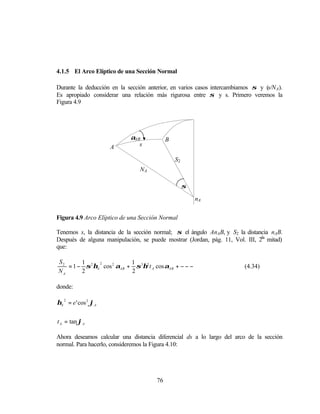 4.1.5 El Arco Elíptico de una Sección Normal

Durante la deducción en la sección anterior, en varios casos intercambiamos σ y (s/N A).
Es apropiado considerar una relación más rigurosa entre σ y s. Primero veremos la
Figura 4.9




                            αAB             B
                      A        s

                                                S2
                                NA

                                                     σ

                                                         nA


Figura 4.9 Arco Elíptico de una Sección Normal

Tenemos s, la distancia de la sección normal; σ el ángulo AnAB, y S2 la distancia nAB.
                                                                              da
Después de alguna manipulación, se puede mostrar (Jordan, pág. 11, Vol. III, 2 mitad)
que:

S2      1                  1
   = 1 − σ 2 ηA cos 2 αAB + σ 3η2 t A cos αAB + − − −
               2
                                                                         (4.34)
NA      2                  2

donde:

ηA 2 = e ' cos 2 ϕA


t A = tan ϕA

Ahora deseamos calcular una distancia diferencial ds a lo largo del arco de la sección
normal. Para hacerlo, consideremos la Figura 4.10:




                                       76
 